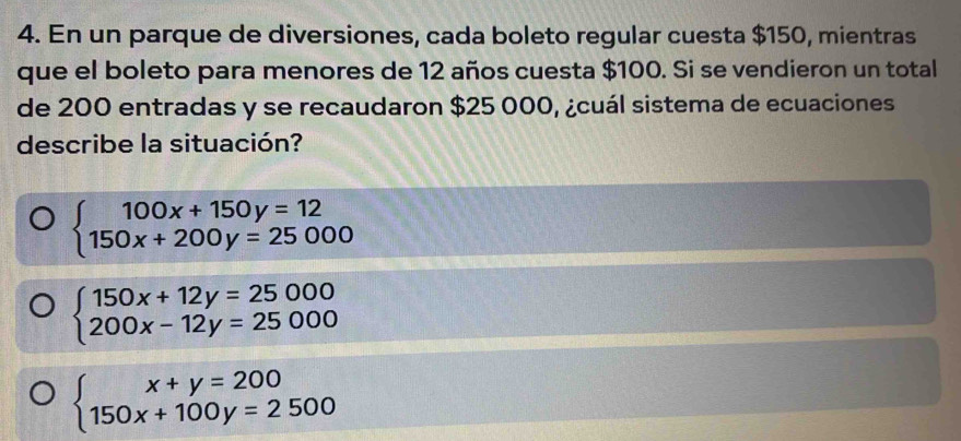 En un parque de diversiones, cada boleto regular cuesta $150, mientras
que el boleto para menores de 12 años cuesta $100. Si se vendieron un total
de 200 entradas y se recaudaron $25 000, ¿cuál sistema de ecuaciones
describe la situación?
beginarrayl 100x+150y=12 150x+200y=25000endarray.
beginarrayl 150x+12y=25000 200x-12y=25000endarray.
beginarrayl x+y=200 150x+100y=2500endarray.