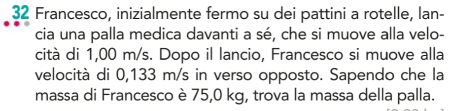 Francesco, inizialmente fermo su dei pattini a rotelle, lan- 
cia una palla medica davanti a sé, che si muove alla velo- 
cità di 1,00 m/s. Dopo il lancio, Francesco si muove alla 
velocità di 0,133 m/s in verso opposto. Sapendo che la 
massa di Francesco è 75,0 kg, trova la massa della palla.