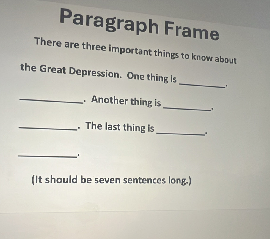 Paragraph Frame 
There are three important things to know about 
_ 
the Great Depression. One thing is 
. 
_ 
_. Another thing is 
. 
_. The last thing is 
_ 
_. 
(It should be seven sentences long.)