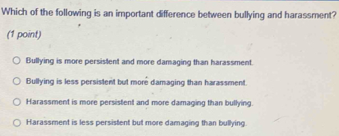 Which of the following is an important difference between bullying and harassment?
(1 point)
Bullying is more persistent and more damaging than harassment.
Bullying is less persistent but more damaging than harassment.
Harassment is more persistent and more damaging than bullying.
Harassment is less persistent but more damaging than bullying.