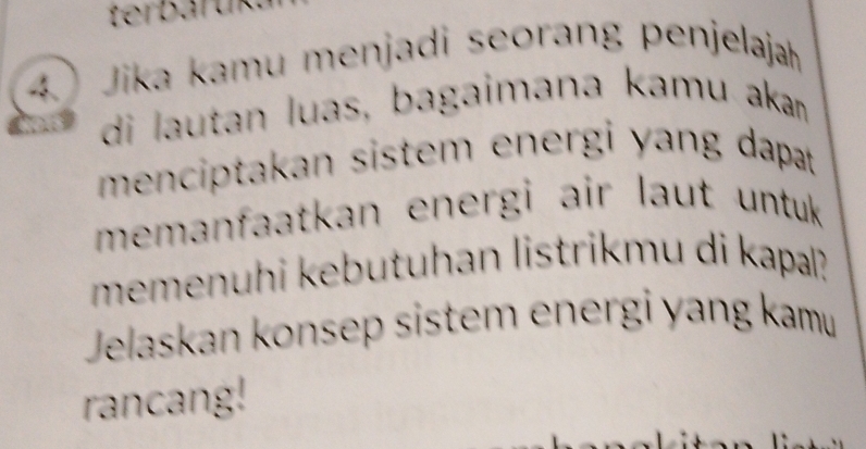 Jika kamu menjadi seorang penjelajah 
di lautan luas, bagaimana kamu akan 
menciptakan sistem energi yang dapat 
memanfaatkan energi air laut untuk 
memenuhi kebutuhan listrikmu di kapal? 
Jelaskan konsep sistem energi yang kamu 
rancang!