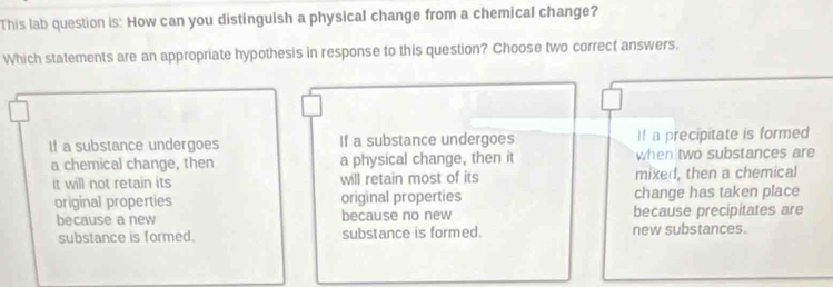 This lab question is: How can you distinguish a physical change from a chemical change?
Which statements are an appropriate hypothesis in response to this question? Choose two correct answers.
If a substance undergoes If a substance undergoes I! a precipitate is formed
a chemical change, then a physical change, then it when two substances are
it will not retain its will retain most of its mixed, then a chemical
original properties original properties change has taken place
because a new because no new because precipitates are
substance is formed. substance is formed. new substances.