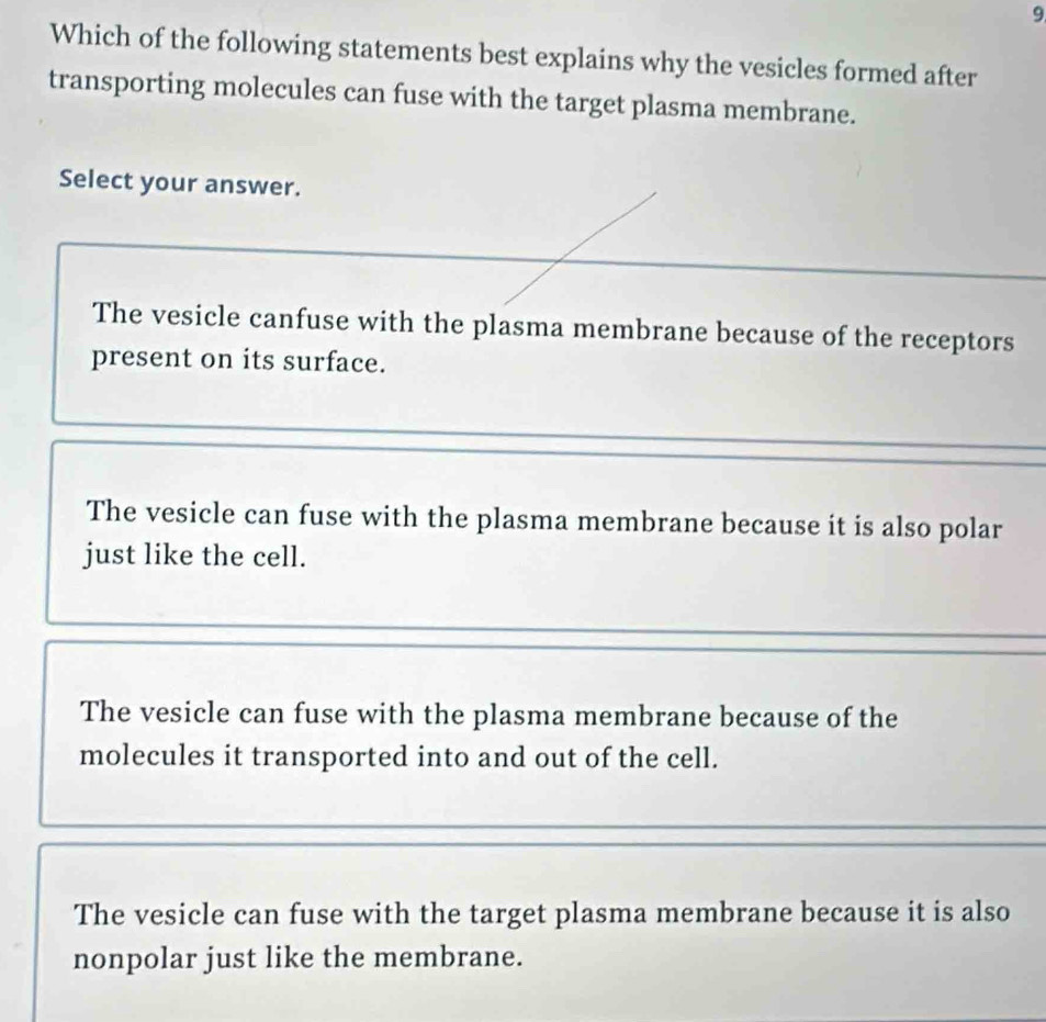 Which of the following statements best explains why the vesicles formed after
transporting molecules can fuse with the target plasma membrane.
Select your answer.
The vesicle canfuse with the plasma membrane because of the receptors
present on its surface.
The vesicle can fuse with the plasma membrane because it is also polar
just like the cell.
The vesicle can fuse with the plasma membrane because of the
molecules it transported into and out of the cell.
The vesicle can fuse with the target plasma membrane because it is also
nonpolar just like the membrane.