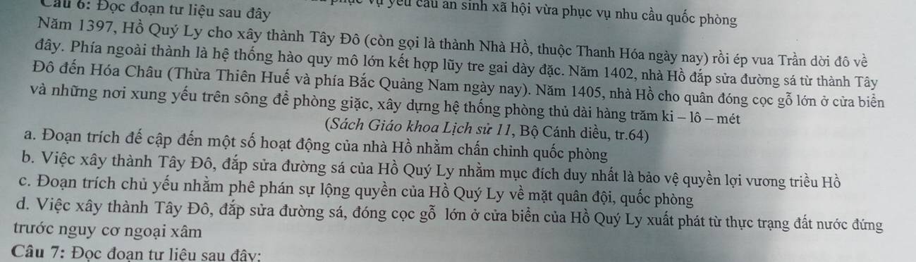 Cầu 6: Đọc đoạn tư liệu sau đây
l yêu cầu an sinh xã hội vừa phục vụ nhu cầu quốc phòng
Năm 1397, Hồ Quý Ly cho xây thành Tây Đô (còn gọi là thành Nhà Hồ, thuộc Thanh Hóa ngày nay) rồi ép vua Trần dời đô về
đây. Phía ngoài thành là hệ thống hào quy mô lớn kết hợp lũy tre gai dày đặc. Năm 1402, nhà Hồ đắp sửa đường sá từ thành Tây
Đô đến Hóa Châu (Thừa Thiên Huế và phía Bắc Quảng Nam ngày nay). Năm 1405, nhà Hồ cho quân đóng cọc gỗ lớn ở cửa biển
và những nơi xung yếu trên sông để phòng giặc, xây dựng hệ thống phòng thủ dài hàng trăm ki − lô -mét
(Sách Giáo khoa Lịch sử 11, Bộ Cánh diều, tr. 64)
a. Đoạn trích đế cập đến một số hoạt động của nhà Hồ nhằm chấn chinh quốc phòng
b. Việc xây thành Tây Đô, đắp sửa đường sá của Hồ Quý Ly nhằm mục đích duy nhất là bảo vệ quyền lợi vương triều Hồ
c. Đoạn trích chủ yếu nhằm phê phán sự lộng quyền của Hồ Quý Ly về mặt quân đội, quốc phòng
d. Việc xây thành Tây Đô, đắp sửa đường sá, đóng cọc gỗ lớn ở cửa biển của Hồ Quý Ly xuất phát từ thực trạng đất nước đứng
trước nguy cơ ngoại xâm
Câu 7: Đọc đoạn tư liệu sau đây: