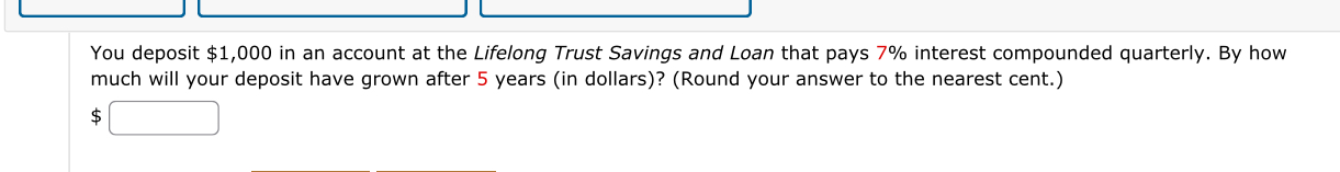 You deposit $1,000 in an account at the Lifelong Trust Savings and Loan that pays 7% interest compounded quarterly. By how 
much will your deposit have grown after 5 years (in dollars)? (Round your answer to the nearest cent.) 
S