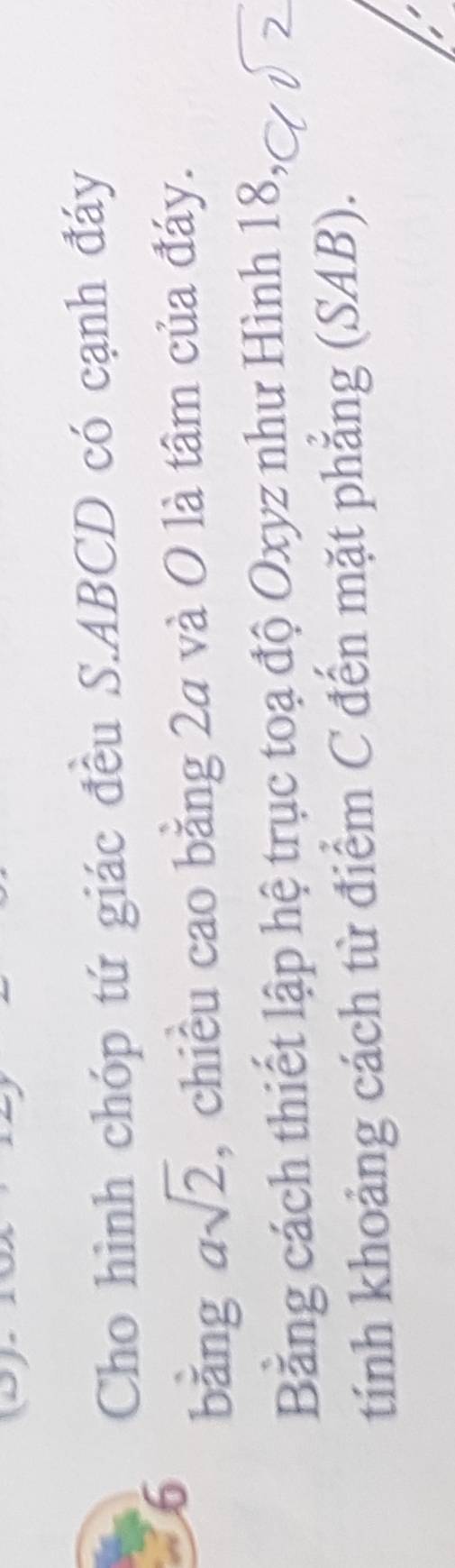 Cho hình chóp tứ giác đều S. ABCD có cạnh đáy 
6 
bǎng asqrt(2) , chiều cao bằng 2a và O là tâm của đáy. 
Bằng cách thiết lập hệ trục toạ độ Oxyz như Hình 18
tính khoảng cách từ điểm C đến mặt phẳng (SAB).