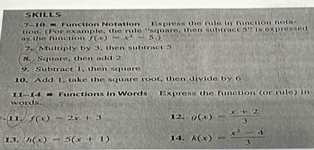 skills 
7-10 = Function Notation Express the rule in function nota 
ton. (For example, the rule 'square, then subtract 5 ' is expressed 
as the function f(x)=x^2-5.)
7. Multiply by 3, then subtract 5
8. Square, then add 2
9. Subtract 1, then square 
10. Add 1, take the square root, then divide by 6
1-14 − Functions in Words Express the function (or rule) in 
words. 
11 f(x)=2x+3 12. g(x)= (x+2)/3 
13. h(x)=5(x+1) 14. k(x)= (x^2-4)/3 