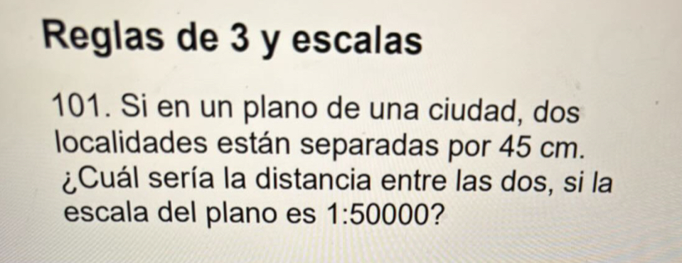 Reglas de 3 y escalas 
101. Si en un plano de una ciudad, dos 
localidades están separadas por 45 cm. 
¿Cuál sería la distancia entre las dos, si la 
escala del plano es 1:50000