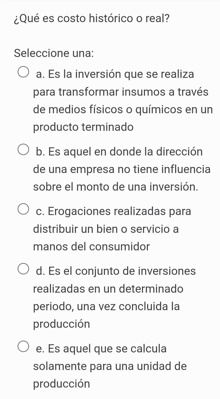 ¿Qué es costo histórico o real?
Seleccione una:
a. Es la inversión que se realiza
para transformar insumos a través
de medios físicos o químicos en un
producto terminado
b. Es aquel en donde la dirección
de una empresa no tiene influencia
sobre el monto de una inversión.
c. Erogaciones realizadas para
distribuir un bien o servicio a
manos del consumidor
d. Es el conjunto de inversiones
realizadas en un determinado
periodo, una vez concluida la
producción
e. Es aquel que se calcula
solamente para una unidad de
producción