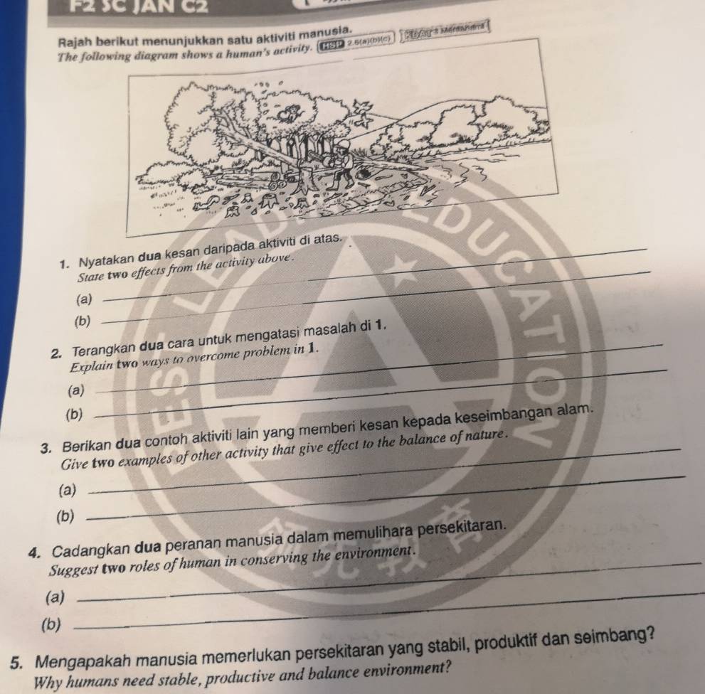 F2 SC JAN C2 
Rajah iviti manusia. 
The fol May s Mérentes 
_ 
1. Nyatakan dua kesan daripada aktiviti di ata 
_ 
State two effects from the activity above. 
(a) 
(b) 
_ 
_ 
_ 
2. Terangkan dua cara untuk mengatasi masalah di 1. 
_ 
Explain two ways to overcome problem in 1. 
(a)_ 
(b) 
3. Berikan dua contoh aktiviti lain yang memberi kesan kepada keseimbangan alam. 
Give two examples of other activity that give effect to the balance of nature. 
(a) 
(b) 
_ 
4. Cadangkan dua peranan manusia dalam memulihara persekitaran. 
Suggest two roles of human in conserving the environment. 
(a) 
(b) 
_ 
5. Mengapakah manusia memerlukan persekitaran yang stabil, produktif dan seimbang? 
Why humans need stable, productive and balance environment?