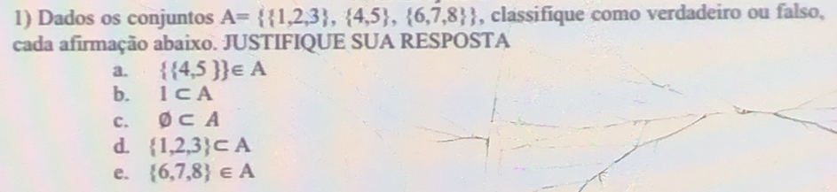 Dados os conjuntos A=  1,2,3 , 4,5 , 6,7,8  , classifique como verdadeiro ou falso,
cada afirmação abaixo. JUSTIFIQUE SUA RESPOSTA
a.   4,5  ∈ A
b. 1⊂ A
C. varnothing ⊂ A
d.  1,2,3 ⊂ A
e.  6,7,8 ∈ A