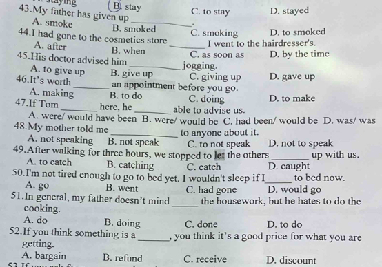 Staying B. stay C. to stay D. stayed
43.My father has given up _.
A. smoke
B. smoked
44.I had gone to the cosmetics store C. smoking D. to smoked
I went to the hairdresser's.
A. after B. when_
C. as soon as D. by the time
45.His doctor advised him _jogging.
A. to give up B. give up C. giving up D. gave up
46.It’s worth_ an appointment before you go.
A. making B. to do C. doing D. to make
47.If Tom _here, he _able to advise us.
A. were/ would have been B. were/ would be C. had been/ would be D. was/ was
48.My mother told me
_to anyone about it.
A. not speaking B. not speak C. to not speak D. not to speak
49.After walking for three hours, we stopped to let the others _up with us.
A. to catch B. catching C. catch D. caught
50.I'm not tired enough to go to bed yet. I wouldn't sleep if I_ to bed now.
A. go B. went C. had gone D. would go
51.In general, my father doesn’t mind the housework, but he hates to do the
cooking.
_
A. do B. doing C. done D. to do
52.If you think something is a_ , you think it’s a good price for what you are
getting.
A. bargain B. refund C. receive D. discount