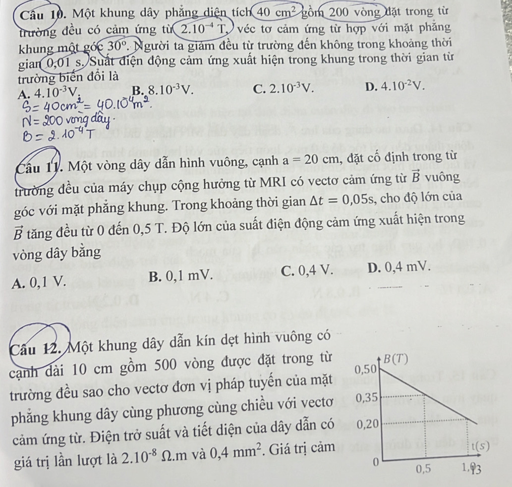 Một khung dây phẳng diện tích 40cm^2 gồm 200 vòng đặt trong từ
trường đều có cảm ứng từ 2.10^(-4)T véc tơ cảm ứng từ hợp với mặt phắng
khung một góc 30° * Người ta giám đều từ trường đến không trong khoảng thời
gian 0,01 s. Suất điện động cảm ứng xuất hiện trong khung trong thời gian từ
trường biển đổi là
A. 4.10^(-3)V
B. 8.10^(-3)V. C. 2.10^(-3)V. D. 4.10^(-2)V.
Cầu 11. Một vòng dây dẫn hình vuông, cạnh a=20cm , đặt cố định trong từ
trường đều của máy chụp cộng hưởng từ MRI có vectơ cảm ứng từ vector B vuông
góc với mặt phăng khung. Trong khoảng thời gian △ t=0,05s , cho độ lớn của
vector B tăng đều từ 0 đến 0,5 T. Độ lớn của suất điện động cảm ứng xuất hiện trong
vòng dây bằng
A. 0,1 V. B. 0,1 mV. C. 0,4 V. D. 0,4 mV.
Câu 12. Một khung dây dẫn kín dẹt hình vuông có
cạnh dài 10 cm gồm 500 vòng được đặt trong từ
trường đều sao cho vectơ đơn vị pháp tuyến của mặt 
phăng khung dây cùng phương cùng chiều với vectơ 
cảm ứng từ. Điện trở suất và tiết diện của dây dẫn có 
giá trị lần lượt là 2.10^(-8)Omega .m và 0,4mm^2. Giá trị cảm