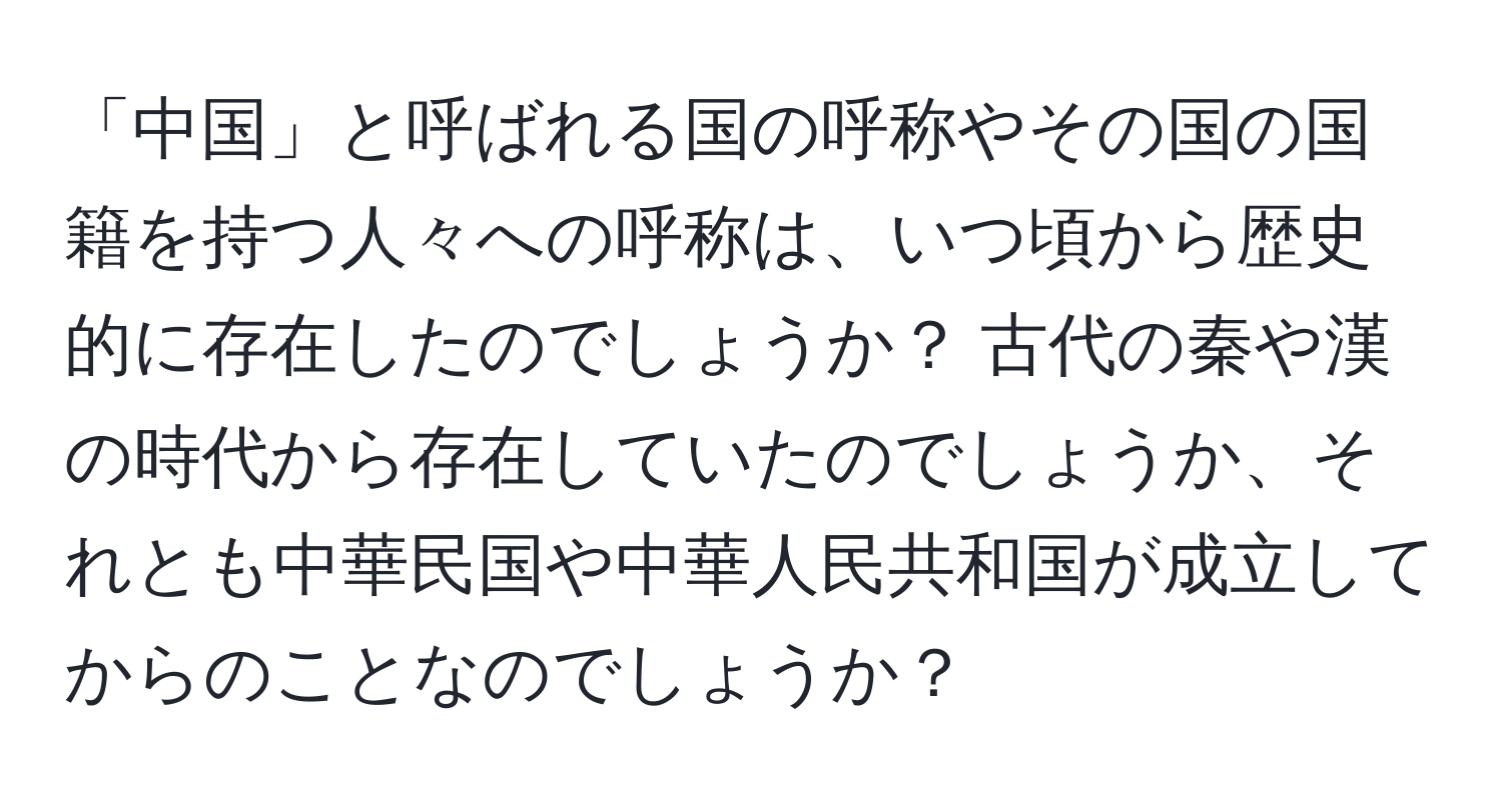 「中国」と呼ばれる国の呼称やその国の国籍を持つ人々への呼称は、いつ頃から歴史的に存在したのでしょうか？ 古代の秦や漢の時代から存在していたのでしょうか、それとも中華民国や中華人民共和国が成立してからのことなのでしょうか？