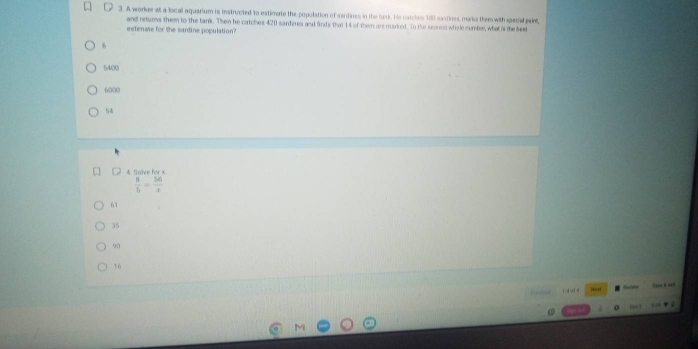 A worker at a local aquarium is instructed to estimate the population of sardines in the tank. He catches 180 sardines, marks them with special paint,
and returns them to the tank. Then he catches 420 sardines and finds that 14 of them are marked. To the nearest whole number, what is the best
estimate for the sardine population?
6
5400
6000
54
4. Solve for x
 8/5 = 56/x 
61
35
90
16
1 4 o 4 Nest Resiaia Sae A é 
Owe 7 128