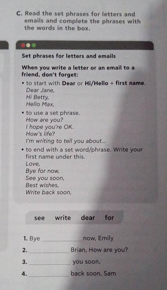 Read the set phrases for letters and 
emails and complete the phrases with 
the words in the box. 
... 
Set phrases for letters and emails 
When you write a letter or an email to a 
friend, don’t forget: 
to start with Dear or Hi/Hello + first name. 
Dear Jane, 
Hi Betty, 
Hello Max, 
to use a set phrase. 
How are you? 
I hope you're OK. 
How's life? 
I'm writing to tell you about... 
to end with a set word/phrase. Write your 
first name under this. 
Love, 
Bye for now, 
See you soon, 
Best wishes, 
Write back soon, 
see write dear for 
1. Bye _now, Emily 
2. _Brian, How are you? 
3._ you soon, 
4._ back soon, Sam