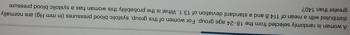 A woman is randomly selected from the 18-24 age group. For women of this group, systolic blood pressures (in mm Hg) are normally 
distributed with a mean of 114.8 and a standard deviation of 13.1. What is the probability this woman has a systolic blood pressure 
greater than 140?