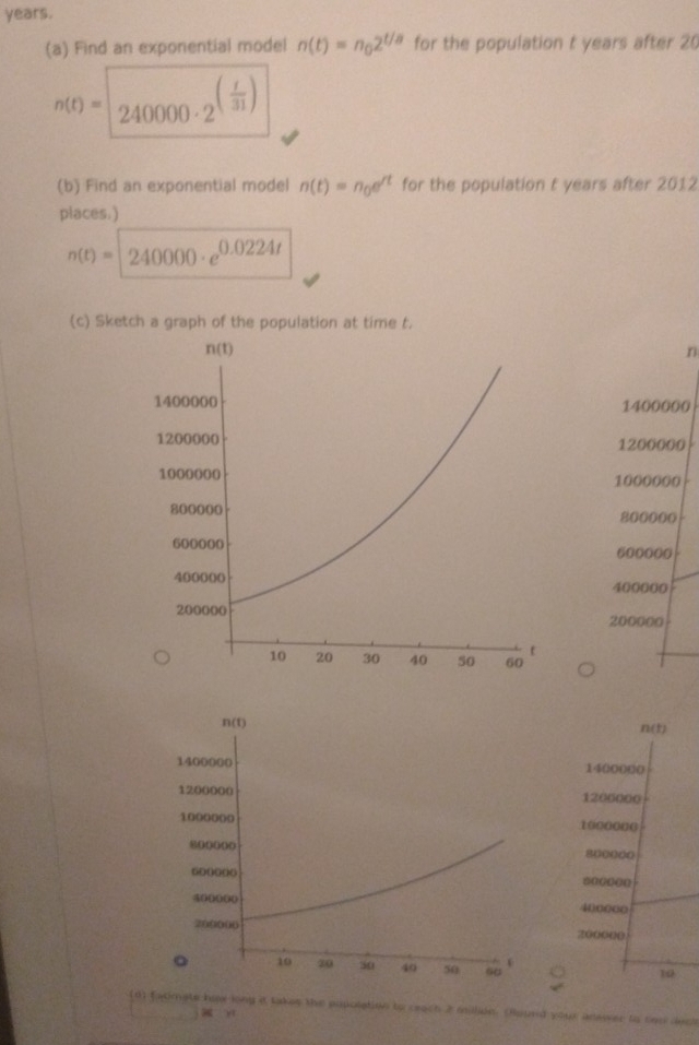 years.
(a) Find an exponential model n(t)=n_02^(t/a) for the population t years after 20
n(t)=240000· 2^((frac t)31)
(b) Find an exponential model n(t)=n_0e^(rt) for the population t years after 2012
places.)
n(t)=240000· e^(0.0224t)
(c) Sketch a graph of the population at time t.
n
1400000
1200000
1000000
800000
600000
400000
200000
n(t)
1400000
1206000
1000000
800000
600000
4000∞o
200000
10
(n) Eaomats hor long i takes the pupolation to ceach 2 millidn. (found your answer to seo deck
x y