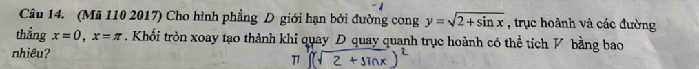 (Mã 110 2017) Cho hình phẳng D giới hạn bởi đường cong y=sqrt(2+sin x) , trục hoành và các đường 
thắng x=0, x=π. Khối tròn xoay tạo thành khi quay D quay quanh trục hoành có thể tích V bằng bao 
nhiêu?