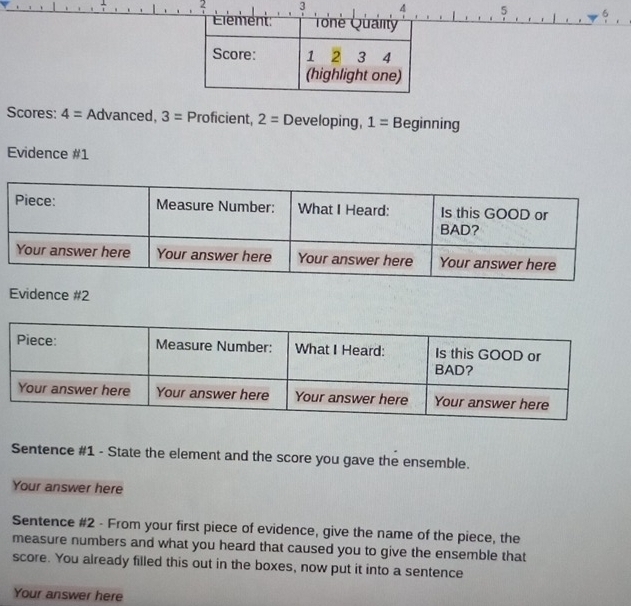 2 5 6 
Scores: 4= Advanced, 3= Proficient, 2= Developing, 1= Beginning 
Evidence #1 
Evidence #2 
Sentence #1 - State the element and the score you gave the ensemble. 
Your answer here 
Sentence #2 - From your first piece of evidence, give the name of the piece, the 
measure numbers and what you heard that caused you to give the ensemble that 
score. You already filled this out in the boxes, now put it into a sentence 
Your answer here