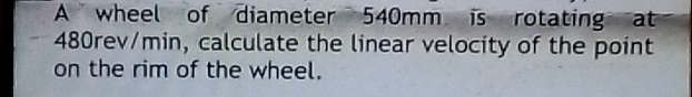 A wheel of diameter 540mm is rotating at
480rev/min, calculate the linear velocity of the point 
on the rim of the wheel.