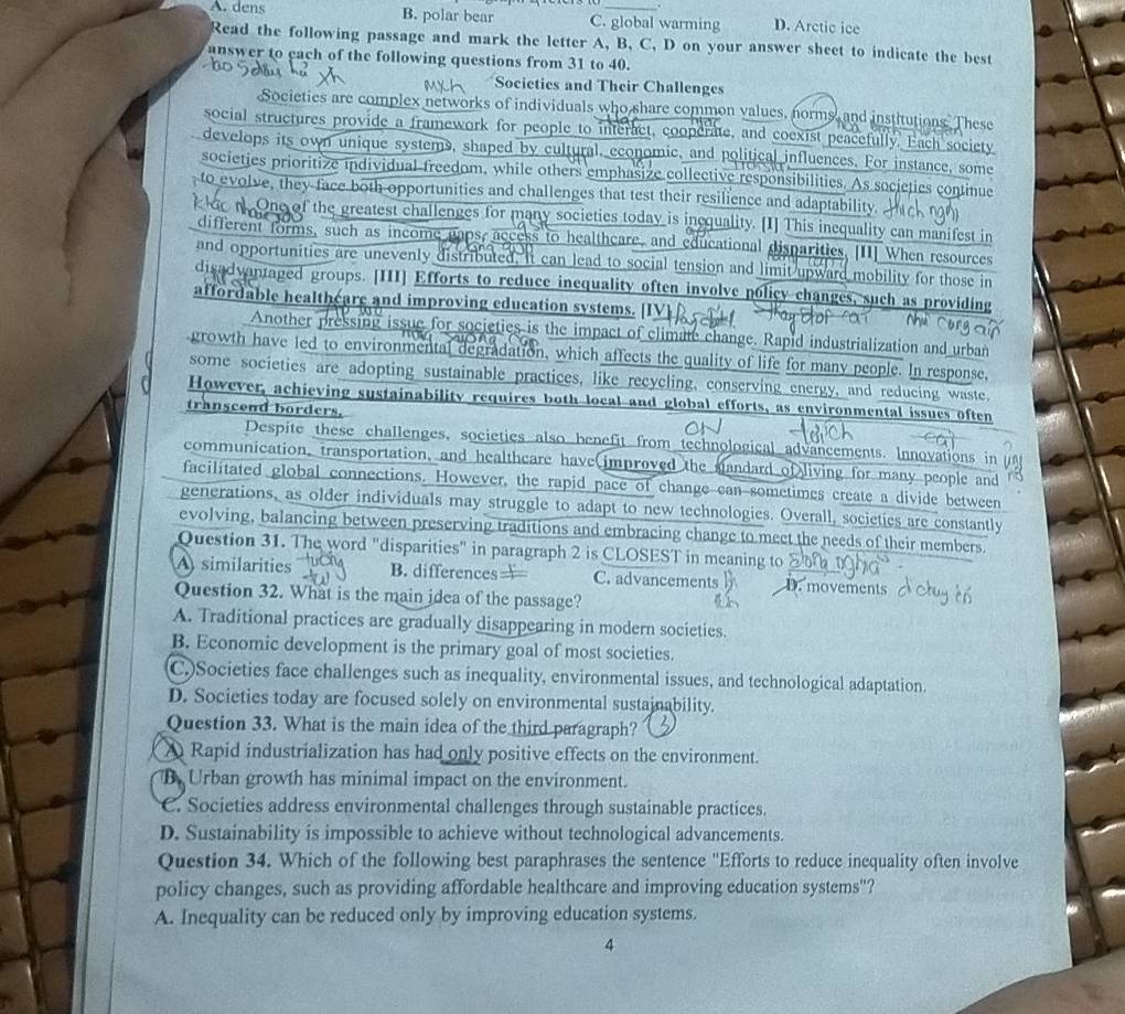 A. dens B. polar bear C. global warming D. Arctic ice
Read the following passage and mark the letter A, B, C, D on your answer sheet to indicate the best
answer to each of the following questions from 31 to 40.
Societics and Their Challenges
Societies are complex networks of individuals who share common values, norms, and institutions. These
social structures provide a framework for people to interact, cooperate, and coexist peacefully. Each society
develops its own unique systems, shaped by cultural, economic, and political influences. For instance, some
societies prioritize individual freedom, while others emphasize collective responsibilities. As societies continue
to evolve, they face both opportunities and challenges that test their resilience and adaptability.
One of the greatest challenges for many societies today is inequality. [I] This inequality can manifest in
different forms, such as income gaps, access to healtheare, and educational disparities. [II] When resources
and opportunities are unevenly distributed, It can lead to social tension and limit upward mobility for those in
disadvantaged groups. [III] Efforts to reduce inequality often involve policy changes, such as providing
affordable healthéare and improving education systems. [IV
Another pressing issue for societies is the impact of climate change. Rapid industrialization and urban
growth have led to environmental degradation, which affects the quality of life for many people. In response,
some societies are adopting sustainable practices, like recycling, conserving energy, and reducing waste.
However, achieving sustainability requires both local and global efforts, as environmental issues often
transcend borders.
Despite these challenges, societies also benefit from technological advancements. Innovations in
communication, transportation, and healtheare have improved the standard of living for many people and
facilitated global connections. However, the rapid pace of change can sometimes create a divide between
generations, as older individuals may struggle to adapt to new technologies. Overall, societies are constantly
evolving, balancing between preserving traditions and embracing change to meet the needs of their members
Question 31. The word "disparities" in paragraph 2 is CLOSEST in meaning to
A similarities B. differences== C. advancements D. movements
Question 32. What is the main idea of the passage?
A. Traditional practices are gradually disappearing in modern societies.
B. Economic development is the primary goal of most societies.
C.)Societies face challenges such as inequality, environmental issues, and technological adaptation.
D. Societies today are focused solely on environmental sustainability.
Question 33. What is the main idea of the third paragraph?
A Rapid industrialization has had only positive effects on the environment.
B Urban growth has minimal impact on the environment.
C. Societies address environmental challenges through sustainable practices.
D. Sustainability is impossible to achieve without technological advancements.
Question 34. Which of the following best paraphrases the sentence ''Efforts to reduce inequality often involve
policy changes, such as providing affordable healthcare and improving education systems"?
A. Inequality can be reduced only by improving education systems.
4