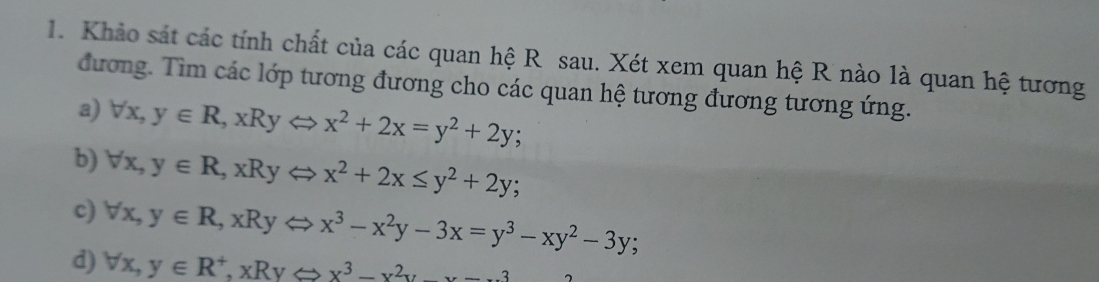 Khảo sát các tính chất của các quan hệ R sau. Xét xem quan hệ R nào là quan hệ tương
đương. Tìm các lớp tương đương cho các quan hệ tương đương tương ứng.
a) forall x, y∈ R, xRyLeftrightarrow x^2+2x=y^2+2y;
b) forall x, y∈ R, xRyLeftrightarrow x^2+2x≤ y^2+2y;
c) forall x, y∈ R, xRyLeftrightarrow x^3-x^2y-3x=y^3-xy^2-3y;
d) forall x, y∈ R^+, xRyLeftrightarrow x^3-x^2y