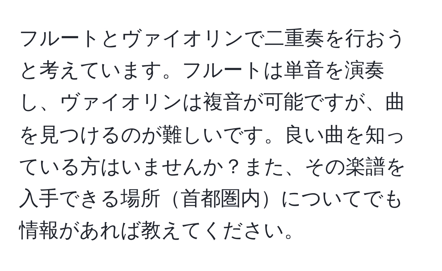 フルートとヴァイオリンで二重奏を行おうと考えています。フルートは単音を演奏し、ヴァイオリンは複音が可能ですが、曲を見つけるのが難しいです。良い曲を知っている方はいませんか？また、その楽譜を入手できる場所首都圏内についてでも情報があれば教えてください。