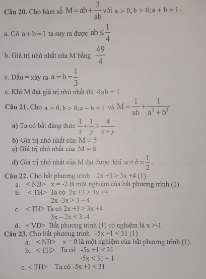 Cho hàm số M=ab+ 3/ab  với a>0; b>0; a+b=1.
a. Có a+b=1 ta suy ra được ab≤  1/4 
b. Giá trị nhỏ nhất của M bằng  49/4 
c. Dhat au=xdot ay y ra a=b= 1/3 
c. Khi M đạt giá trị nhỏ nhất thì 4ab=1
Câu 21. Cho a>0, b>0; a+b=1 và M= 1/ab + 1/a^2+b^2 
a) Ta có bất đẳng thức  1/x + 1/y ≥  4/x+y 
b) Giá trị nhỏ nhất của M=5
c) Giá trị nhỏ nhất của M=6
d) Giá trị nhỏ nhất của M đạt được khi a=b= 1/2 . 
Câu 22. Cho bất phương trình 2x+3>3x+4(1)
a. ∠ NB> x=-2 là một nghiệm của bất phương trình (1)
b. Ta có 2x+3>3x+4
2x-3x>3-4
C. Tac62x+3>3x+4
3x-2x<3-4</tex>
d. Bất phương trình (1) có nghiệm là x>-1
Câu 23. Cho bất phương trình -5x+1<31</tex> (1)
a. ∠ NB> x=0 là một nghiệm của bất phương trình (1)
b. ∠ TH> Ta có -5x+1<31</tex>
-5x<31-1</tex>
c. Ta có -5x+1<31</tex>