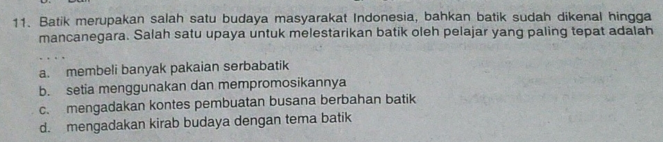 Batik merupakan salah satu budaya masyarakat Indonesia, bahkan batik sudah dikenal hingga
mancanegara. Salah satu upaya untuk melestarikan batik oleh pelajar yang paling tepat adalah
a. membeli banyak pakaian serbabatik
b. setia menggunakan dan mempromosikannya
c. mengadakan kontes pembuatan busana berbahan batik
d. mengadakan kirab budaya dengan tema batik