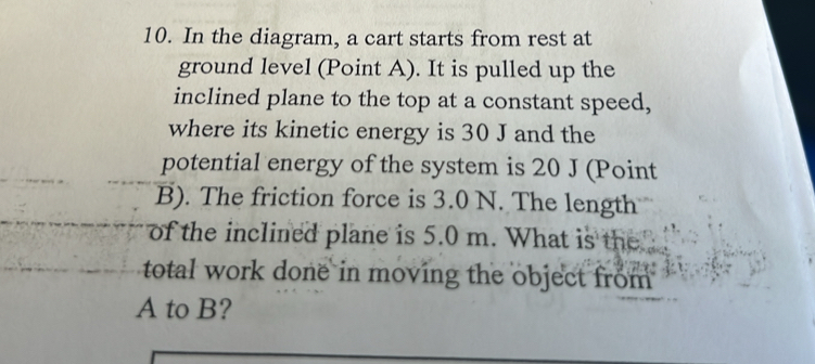 In the diagram, a cart starts from rest at 
ground level (Point A). It is pulled up the 
inclined plane to the top at a constant speed, 
where its kinetic energy is 30 J and the 
potential energy of the system is 20 J (Point 
B). The friction force is 3.0 N. The length 
of the inclined plane is 5.0 m. What is the 
total work done in moving the object from
A to B?