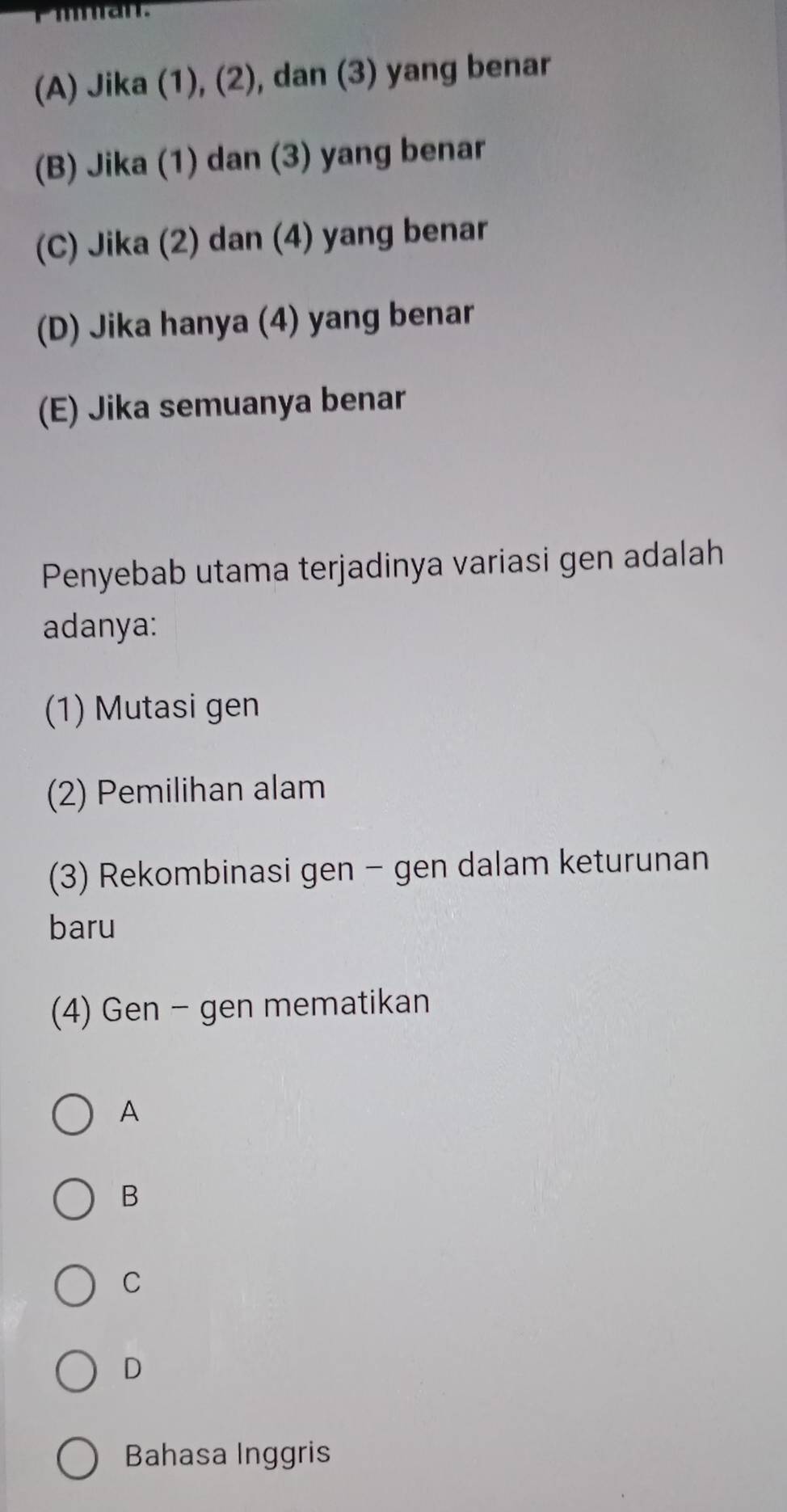 (A) Jika (1), (2), dan (3) yang benar
(B) Jika (1) dan (3) yang benar
(C) Jika (2) dan (4) yang benar
(D) Jika hanya (4) yang benar
(E) Jika semuanya benar
Penyebab utama terjadinya variasi gen adalah
adanya:
(1) Mutasi gen
(2) Pemilihan alam
(3) Rekombinasi gen − gen dalam keturunan
baru
(4) Gen - gen mematikan
A
B
C
D
Bahasa Inggris