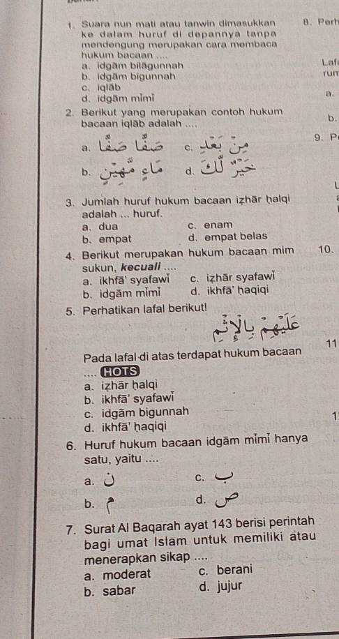 Suara nun mati atau tanwin dimasukkan 8. Pert
ke dalam huruf di depannya tanpa 
mendengung merüpakan cara membaca
hukum bacaan ...
a. idgām bilāgunnah Laf
b. idgām bigunnah run
c. iqlāb
d. idgam mǐmǐ
a.
2. Berikut yang merupakan contoh hukum b.
bacaan iqlāb adalah …
9、P
a.
c.
b.
d.

3. Jumlah huruf hukum bacaan izhār ḥalqi
adalah ... huruf.
a、 dua c. enam
b. empat d. empat belas
4. Berikut merupakan hukum bacaan mim 10.
sukun, kecuali ....
a. ikhfā syafaw c. izhār syafawi
b. idgām mǐmǐ d. ikhfā ḥaqiqi
5. Perhatikan lafal berikut!
Pada lafal di atas terdapat hukum bacaan 11
HOTS
a. izhār ḥalqi
b. ikhfā' syafawi
c. idgām bigunnah
1
d. ikhfā' ḥaqiqi
6. Huruf hukum bacaan idgām mimi hanya
satu, yaitu ....
a.
C.
b.
d.
7. Surat Al Baqarah ayat 143 berisi perintah
bagi umat Islam untuk memiliki atau
menerapkan sikap ....
a.moderat c. berani
b. sabar d. jujur