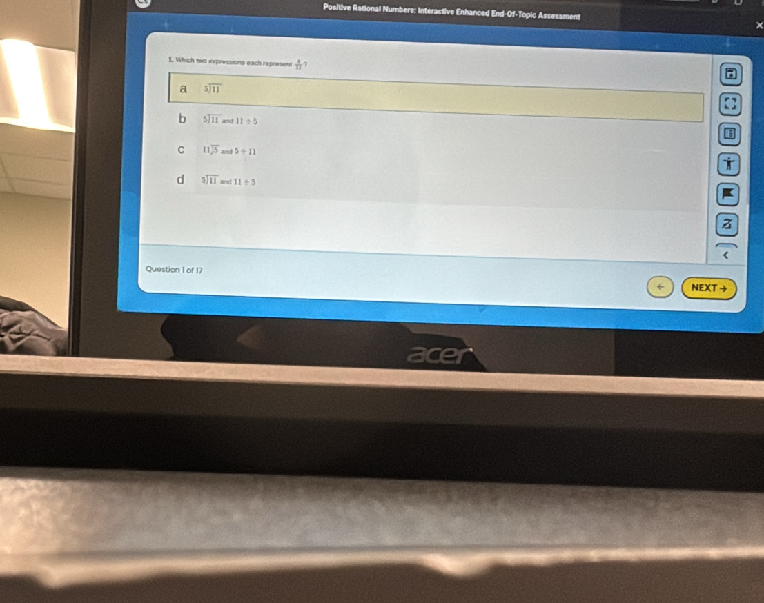 Positive Rational Numbers: Interactive Enhanced End-Of-Topic Assessment
1. Which two expressions each represent  8/11  7
a beginarrayr 5encloselongdiv 11endarray
b beginarrayr 5encloselongdiv 11endarray 11/ 5
C beginarrayr 11encloselongdiv 5endarray and 5/ 11
d beginarrayr 5encloselongdiv 11endarray and 11/ 5
z
Question 1 of 17 NEXT →
ace