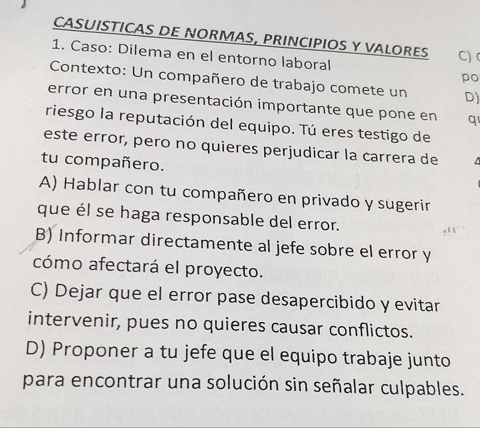 CASUISTICAS DE NORMAS, PRINCIPIOS Y VALORES C)
1. Caso: Dilema en el entorno laboral
po
Contexto: Un compañero de trabajo comete un
D)
error en una presentación importante que pone en q1
riesgo la reputación del equipo. Tú eres testigo de
este error, pero no quieres perjudicar la carrera de
tu compañero.
A) Hablar con tu compañero en privado y sugerir
que él se haga responsable del error.
B) Informar directamente al jefe sobre el error y
cómo afectará el proyecto.
C) Dejar que el error pase desapercibido y evitar
intervenir, pues no quieres causar conflictos.
D) Proponer a tu jefe que el equipo trabaje junto
para encontrar una solución sin señalar culpables.