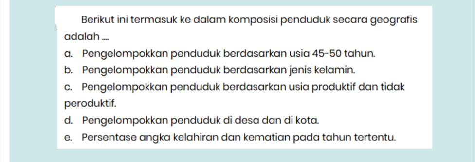 Berikut ini termasuk ke dalam komposisi penduduk secara geografis
adalah ....
a. Pengelompokkan penduduk berdasarkan usia 45-50 tahun.
b. Pengelompokkan penduduk berdasarkan jenis kelamin.
c. Pengelompokkan penduduk berdasarkan usia produktif dan tidak
peroduktif.
d. Pengelompokkan penduduk di desa dan di kota.
e. Persentase angka kelahiran dan kematian pada tahun tertentu.