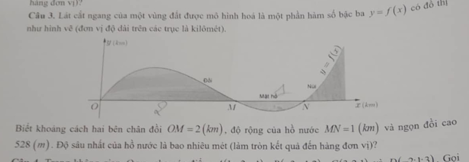 hàng đơn vị)? 
Câu 3. Lát cắt ngang của một vùng đất được mô hình hoá là một phần hàm số bậc ba y=f(x) có đồ thị 
như hình vẽ (đơn vị độ dài trên các trục là kilômét). 
Biết khoáng cách hai bên chân đồi OM=2(km) , độ rộng của hồ nước MN=1 (km) và ngọn đồi cao
528 (m). Độ sâu nhất của hồ nước là bao nhiêu mét (làm tròn kết quả đến hàng đơn vị)?
n(2· 1· 3). Goi