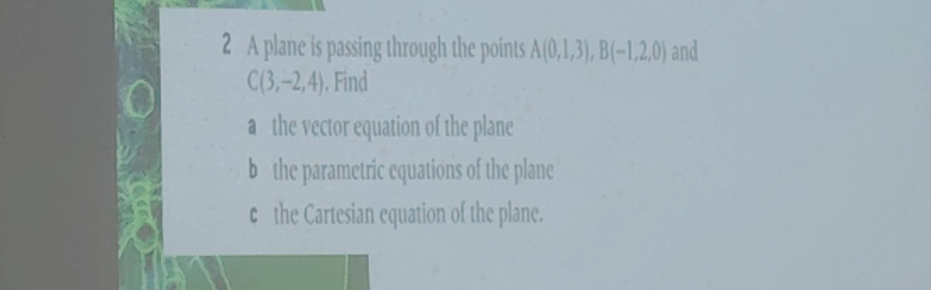 A plane is passing through the points A(0,1,3), B(-1,2,0) and
C(3,-2,4). Find
a the vector equation of the plane
b the parametric equations of the plane
c the Cartesian equation of the plane.