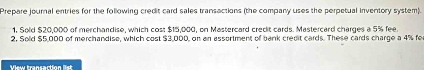 Prepare journal entries for the following credit card sales transactions (the company uses the perpetual inventory system). 
1. Sold $20,000 of merchandise, which cost $15,000, on Mastercard credit cards. Mastercard charges a 5% fee. 
2. Sold $5,000 of merchandise, which cost $3,000, on an assortment of bank credit cards. These cards charge a 4% fe 
View transaction list