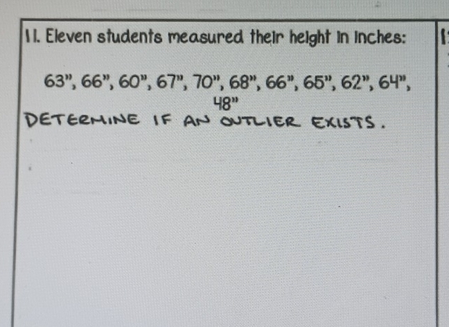 1 1. Eleven students measured their height in inches :
63'', 66'', 60'', 67'', 70'', 68'', 66'', 65'', 62'', 64'',
48''
DETERMINE IF AN OUTLIER EXISTS.