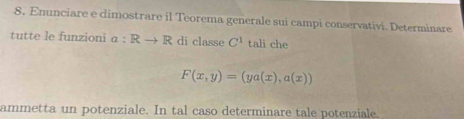 Enunciare e dimostrare il Teorema generale sui campi conservativi. Determinare 
tutte le funzioni a:Rto R di classe C^1 tali che
F(x,y)=(ya(x),a(x))
ammetta un potenziale. In tal caso determinare tale potenziale.