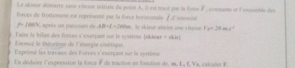 Le skieur démarre sans vitesse initiale du point A, il est tracé par la force vector F , constante et l'ensemble des 
forces de frottement est représenté par la force horizontale overline f ,d'intensité
f=100N , après un parcours de AB=L=200m , le skieur atteint une vitesse V_B=20m.s^(-1)
Faire le bilan des forces s'exerçant sur le système skieur + skis 
Enoncé le théorème de l'énergie cinétique. 
Exprimé les travaux des Forces ()^- exerçant sur le système 
En déduire l'expression la force vector F de traction en fonction de. m, L, f, V₈, calculer F.