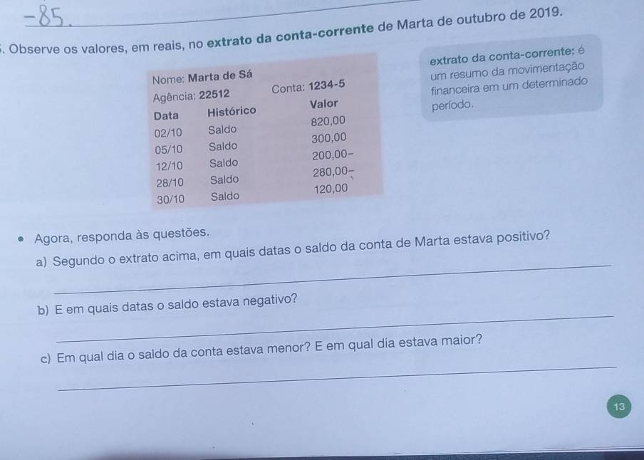 Observe os valores, em reais, no extrato da conta-corrente de Marta de outubro de 2019. 
extrato da conta-corrente: é 
um resumo da movimentação 
financeira em um determinado 
período. 
Agora, responda às questões. 
_ 
a) Segundo o extrato acima, em quais datas o saldo da conta de Marta estava positivo? 
_ 
b) E em quais datas o saldo estava negativo? 
_ 
c) Em qual dia o saldo da conta estava menor? E em qual dia estava maior? 
13