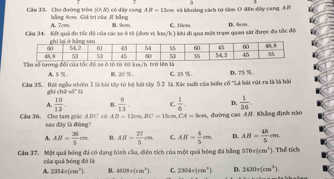 7
3
Câu 33. Cho đường tròn (O;R) có dây cung AB=12cm và khoảng cách từ tâm O đến dây cung AB
bằng 8cm. Giá trị của R bằng
A. 7cm. B. 9cm. C. 10cm. D. 6cm.
Câu 34. Kết quả đo tốc độ của các xe ô tô (đơn vị km/h ) khi đi qua một trạm quan sát được đo tốc độ
Tần số tương đối của tốc độ xe ô tô từ 60 km/h trở lên là
A. 5 %. B. 20 %. C. 25 %. D. 75 %.
Câu 35. Rút ngẫu nhiên 1 lá bài tây từ bộ bài tây 5 2 lá. Xác suất của biến cố “Lá bài rút ra là lá bài
ghi chữ Shat O'' là
A.  10/13 .  9/13 . C.  1/6 .  1/36 . 
B.
D.
Câu 36. Cho tam giác ABC có AB=12cm, BC=15cm, CA=9cm 2, đường cao AH. Khẳng định nào
sau đây là đúng?
A. AH= 36/5 cm. B. AH= 27/5 cm. C. AH= 4/5 cm. D. AH= 48/5 cm. 
Câu 37. Một quả bóng đá có dạng hình cầu, diện tích của một quả bóng đá bằng 576π (cm^2). Thể tích
của quả bóng đó là
A. 2354π (cm^3). B. 4608π (cm^3). C. 2304π (cm^3). D. 2430π (cm^3).