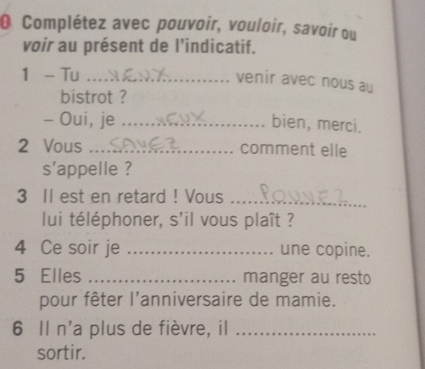 Complétez avec pouvoir, vouloir, savoir ou 
voir au présent de l’indicatif. 
1 - Tu_ 
venir avec nous au 
bistrot ? 
- Oui, je _bien, merci. 
2 Vous _comment elle 
s'appelle ? 
3 II est en retard ! Vous_ 
lui téléphoner, s'il vous plaît ? 
4 Ce soir je _une copine. 
5 Elles _manger au resto 
pour fêter l'anniversaire de mamie. 
6 Il n'a plus de fièvre, il_ 
sortir.