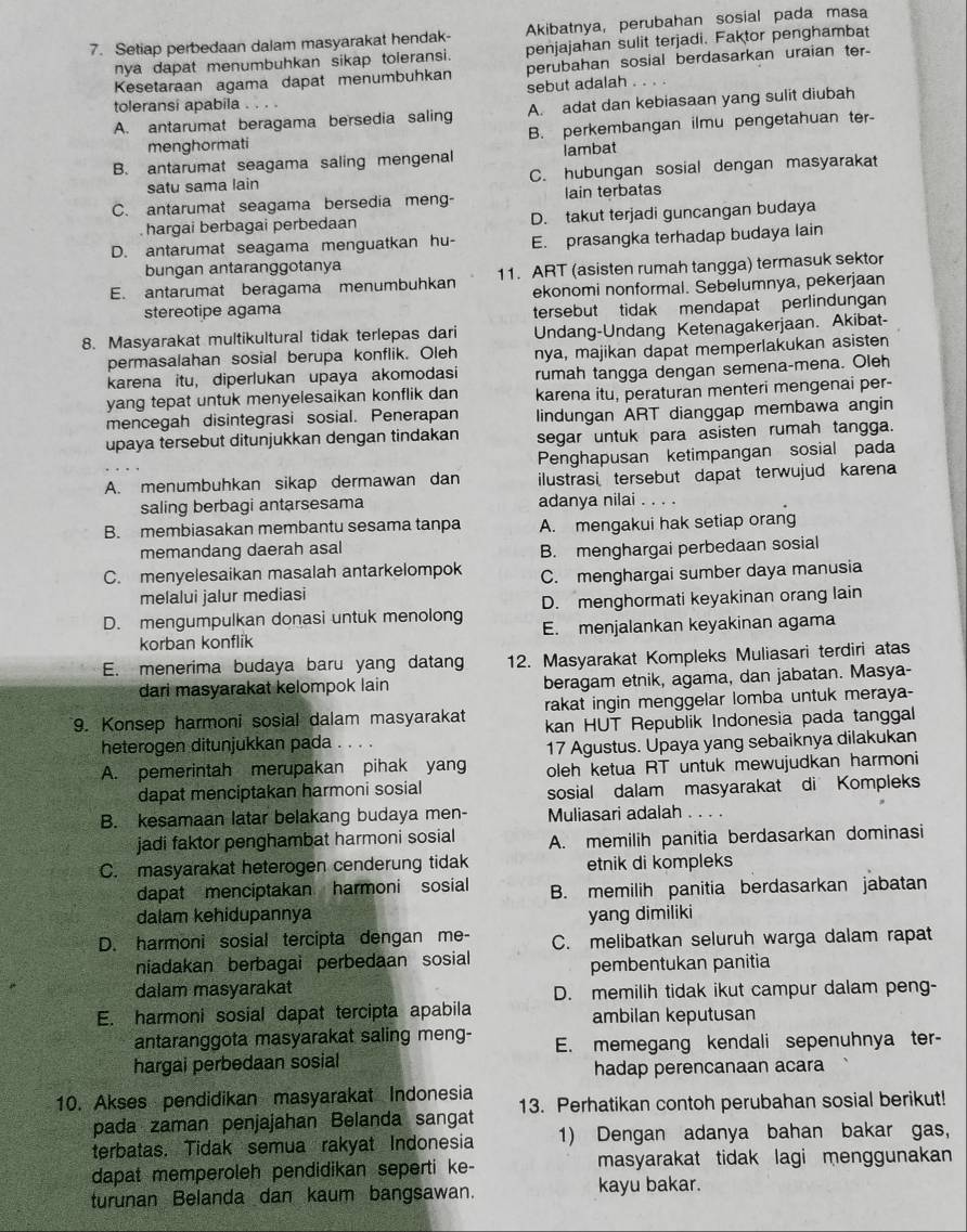 Setiap perbedaan dalam masyarakat hendak- Akibatnya, perubahan sosial pada masa
nya dapat menumbuhkan sikap toleransi. penjajahan sulit terjadi. Faktor penghambat
Kesetaraan agama dapat menumbuhkan perubahan sosial berdasarkan uraian ter
sebut adalah        
toleransi apabila ..
A. antarumat beragama bersedia saling A. adat dan kebiasaan yang sulit diubah
menghormati B. perkembangan ilmu pengetahuan ter-
B. antarumat seagama saling mengenal lambat
satu sama lain C. hubungan sosial dengan masyarakat
C. antarumat seagama bersedia meng- Iain terbatas
hargai berbagai perbedaan D. takut terjadi guncangan budaya
D. antarumat seagama menguatkan hu- E. prasangka terhadap budaya lain
bungan antaranggotanya
E. antarumat beragama menumbuhkan 11. ART (asisten rumah tangga) termasuk sektor
stereotipe agama ekonomi nonformal. Sebelumnya, pekerjaan
tersebut tidak mendapat perlindungan
8. Masyarakat multikultural tidak terlepas dari Undang-Undang Ketenagakerjaan. Akibat-
permasalahan sosial berupa konflik. Oleh nya, majikan dapat memperlakukan asisten
karena itu, diperlukan upaya akomodasi rumah tangga dengan semena-mena. Oleh
yang tepat untuk menyelesaikan konflik dan karena itu, peraturan menteri mengenai per-
mencegah disintegrasi sosial. Penerapan lindungan ART dianggap membawa angin
upaya tersebut ditunjukkan dengan tindakan segar untuk para asisten rumah tangga.
Penghapusan ketimpangan sosial pada
A. menumbuhkan sikap dermawan dan ilustrasi tersebut dapat terwujud karena
saling berbagi antarsesama adanya nilai . . . .
B. membiasakan membantu sesama tanpa A. mengakui hak setiap orang
memandang daerah asal
B. menghargai perbedaan sosial
C. menyelesaikan masalah antarkelompok C. menghargai sumber daya manusia
melalui jalur mediasi
D. menghormati keyakinan orang lain
D. mengumpulkan donasi untuk menolong E. menjalankan keyakinan agama
korban konflik
E. menerima budaya baru yang datan 12. Masyarakat Kompleks Muliasari terdiri atas
dari masyarakat kelompok lain beragam etnik, agama, dan jabatan. Masya-
rakat ingin menggelar lomba untuk meraya-
9. Konsep harmoni sosial dalam masyarakat kan HUT Republik Indonesia pada tanggal
heterogen ditunjukkan pada . . . .
17 Agustus. Upaya yang sebaiknya dilakukan
A. pemerintah merupakan pihak yang oleh ketua RT untuk mewujudkan harmoni
dapat menciptakan harmoni sosial sosial dalam masyarakat di Kompleks
B. kesamaan latar belakang budaya men- Muliasari adalah
jadi faktor penghambat harmoni sosial A. memilih panitia berdasarkan dominasi
C. masyarakat heterogen cenderung tidak etnik di kompleks
dapat menciptakan harmoni sosial B. memilih panitia berdasarkan jabatan
dalam kehidupannya yang dimiliki
D. harmoni sosial tercipta dengan me- C. melibatkan seluruh warga dalam rapat
niadakan berbagai perbedaan sosial
pembentukan panitia
dalam masyarakat D. memilih tidak ikut campur dalam peng-
E. harmoni sosial dapat tercipta apabila ambilan keputusan
antaranggota masyarakat saling meng- E. memegang kendali sepenuhnya ter-
hargai perbedaan sosial
hadap perencanaan acara
10. Akses pendidikan masyarakat Indonesia 13. Perhatikan contoh perubahan sosial berikut!
pada zaman penjajahan Belanda sangat
terbatas. Tidak semua rakyat Indonesia 1) Dengan adanya bahan bakar gas,
dapat memperoleh pendidikan seperti ke- masyarakat tidak lagi menggunakan
turunan Belanda dan kaum bangsawan. kayu bakar.