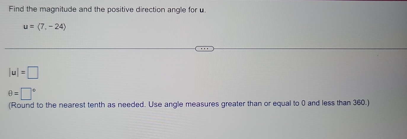 Find the magnitude and the positive direction angle for u.
u=langle 7,-24rangle
|u|=□
θ =□°
(Round to the nearest tenth as needed. Use angle measures greater than or equal to 0 and less than 360.)