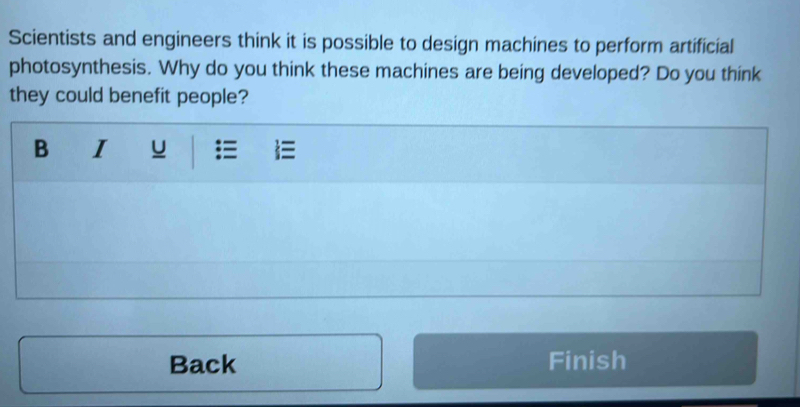 Scientists and engineers think it is possible to design machines to perform artificial 
photosynthesis. Why do you think these machines are being developed? Do you think 
they could benefit people? 
Back Finish