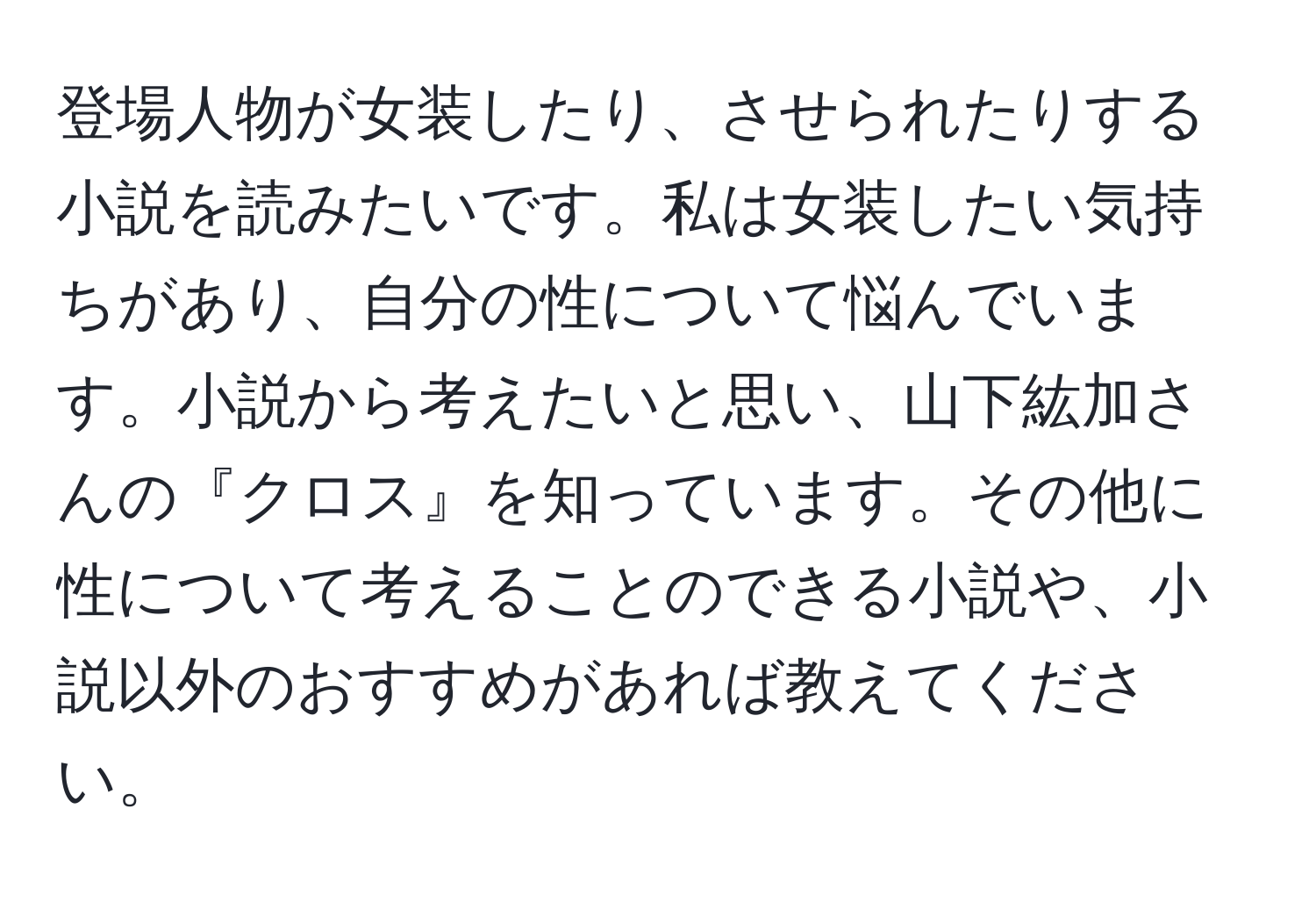 登場人物が女装したり、させられたりする小説を読みたいです。私は女装したい気持ちがあり、自分の性について悩んでいます。小説から考えたいと思い、山下紘加さんの『クロス』を知っています。その他に性について考えることのできる小説や、小説以外のおすすめがあれば教えてください。