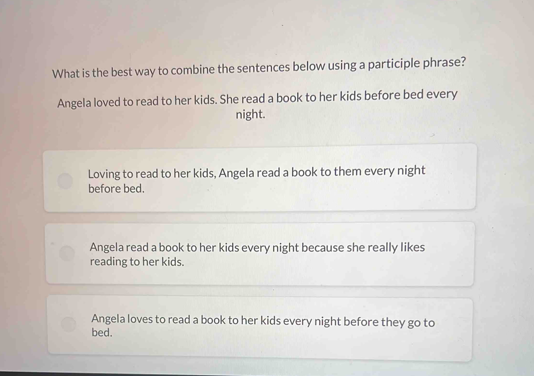 What is the best way to combine the sentences below using a participle phrase?
Angela loved to read to her kids. She read a book to her kids before bed every
night.
Loving to read to her kids, Angela read a book to them every night
before bed.
Angela read a book to her kids every night because she really likes
reading to her kids.
Angela loves to read a book to her kids every night before they go to
bed.